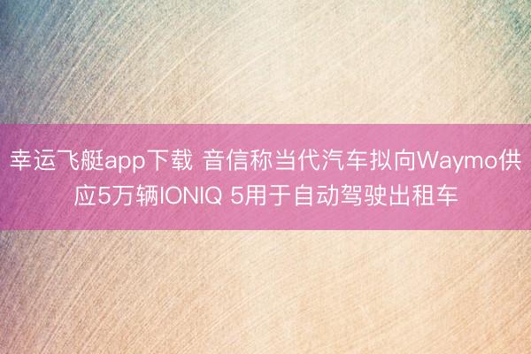 幸运飞艇app下载 音信称当代汽车拟向Waymo供应5万辆IONIQ 5用于自动驾驶出租车