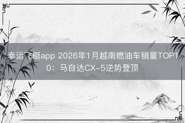 幸运飞艇app 2026年1月越南燃油车销量TOP10：马自达CX-5逆势登顶