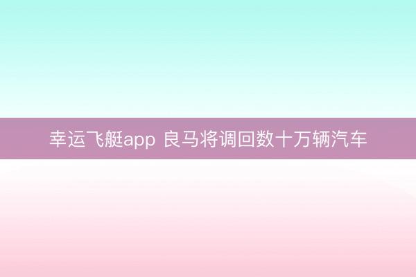 幸运飞艇app 良马将调回数十万辆汽车