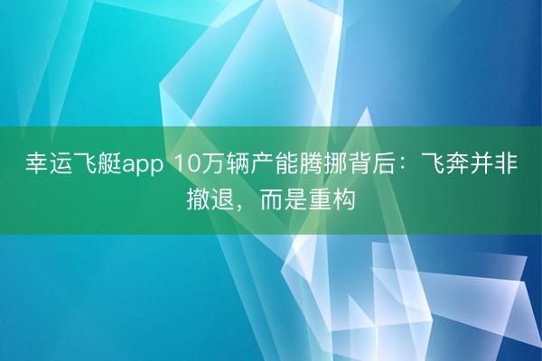 幸运飞艇app 10万辆产能腾挪背后：飞奔并非撤退，而是重构