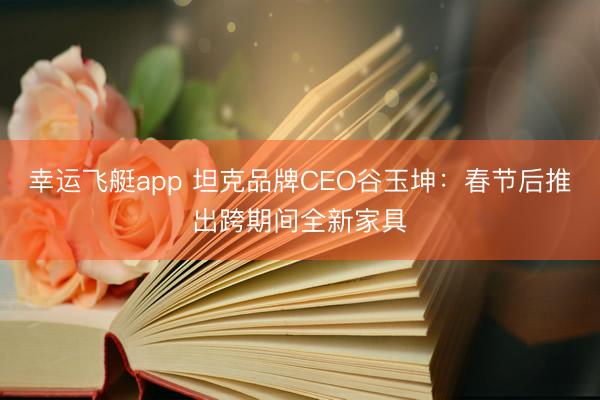 幸运飞艇app 坦克品牌CEO谷玉坤：春节后推出跨期间全新家具