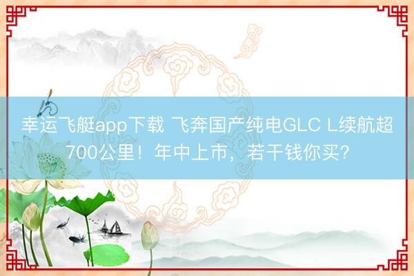 幸运飞艇app下载 飞奔国产纯电GLC L续航超700公里!年中上市,若干钱你买?
