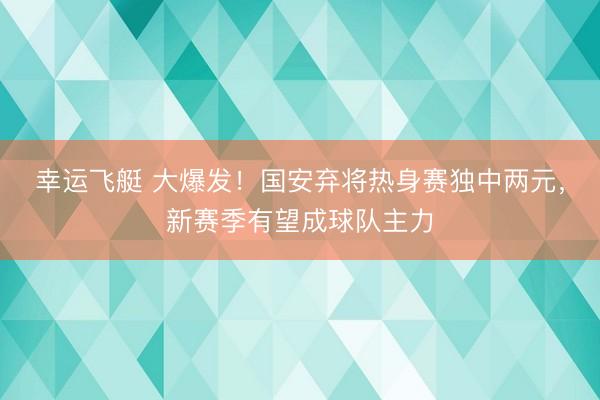 幸运飞艇 大爆发!国安弃将热身赛独中两元,新赛季有望成球队主力