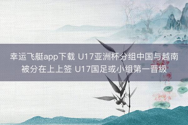 幸运飞艇app下载 U17亚洲杯分组中国与越南被分在上上签 U17国足或小组第一晋级