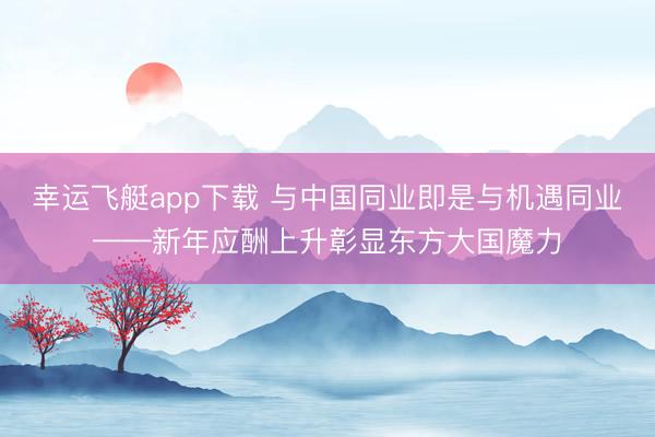 幸运飞艇app下载 与中国同业即是与机遇同业——新年应酬上升彰显东方大国魔力