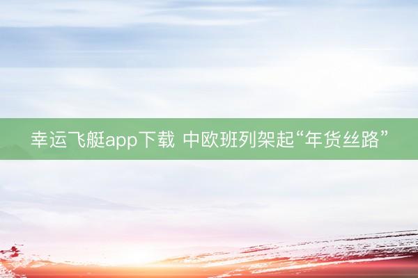幸运飞艇app下载 中欧班列架起“年货丝路”
