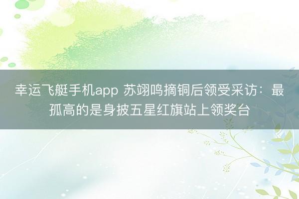 幸运飞艇手机app 苏翊鸣摘铜后领受采访：最孤高的是身披五星红旗站上领奖台