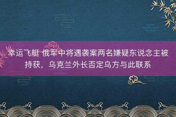 幸运飞艇 俄军中将遇袭案两名嫌疑东说念主被持获，乌克兰外长否定乌方与此联系