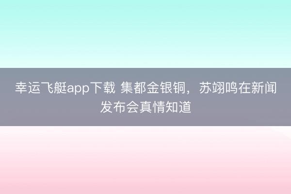 幸运飞艇app下载 集都金银铜，苏翊鸣在新闻发布会真情知道