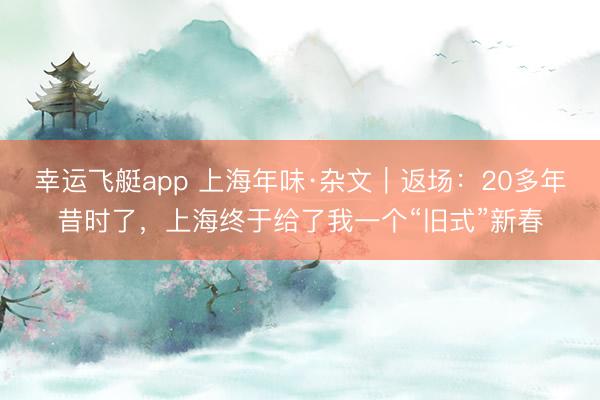 幸运飞艇app 上海年味·杂文｜返场：20多年昔时了，上海终于给了我一个“旧式”新春