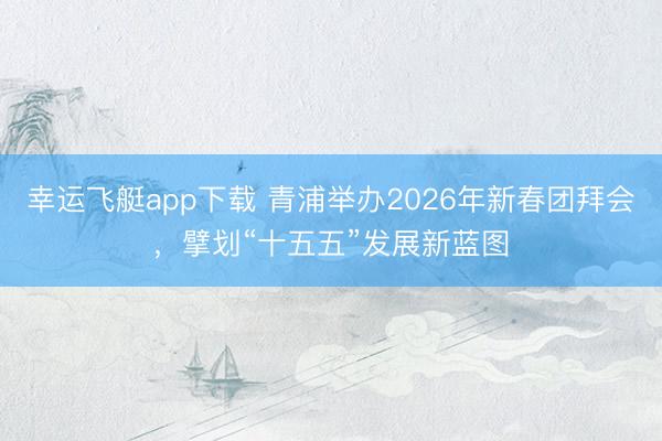 幸运飞艇app下载 青浦举办2026年新春团拜会，擘划“十五五”发展新蓝图