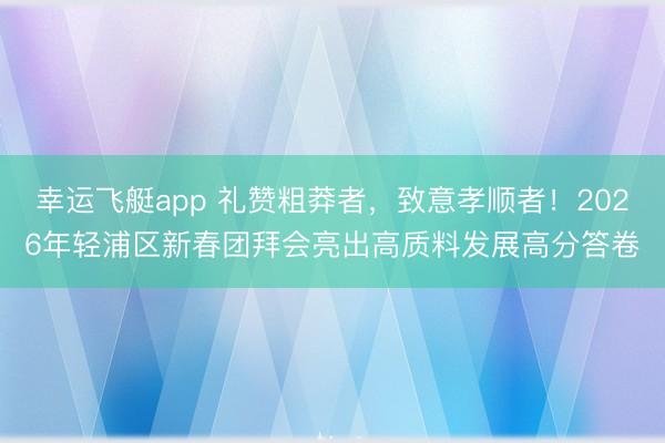 幸运飞艇app 礼赞粗莽者，致意孝顺者！2026年轻浦区新春团拜会亮出高质料发展高分答卷