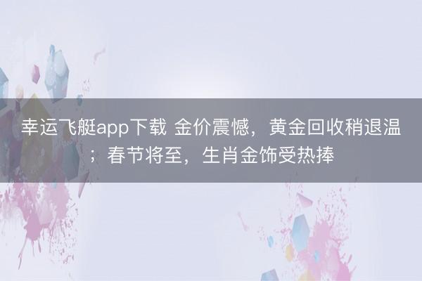 幸运飞艇app下载 金价震憾，黄金回收稍退温；春节将至，生肖金饰受热捧