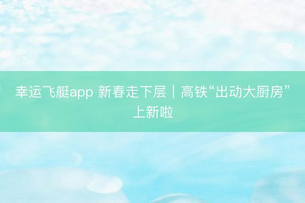幸运飞艇app 新春走下层|高铁“出动大厨房”上新啦