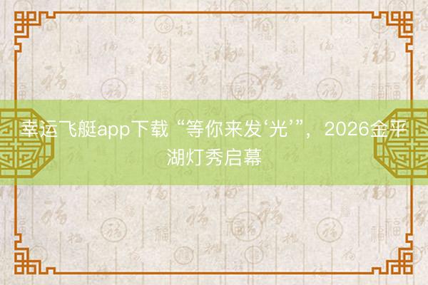 幸运飞艇app下载 “等你来发‘光’”，2026金平湖灯秀启幕