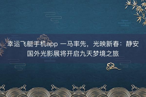 幸运飞艇手机app 一马率先，光映新春：静安国外光影展将开启九天梦境之旅