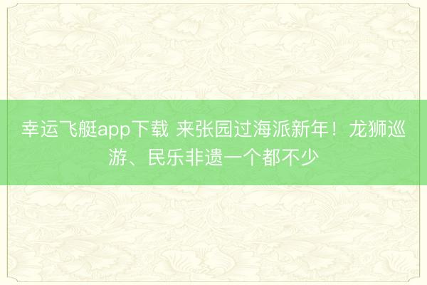 幸运飞艇app下载 来张园过海派新年！龙狮巡游、民乐非遗一个都不少