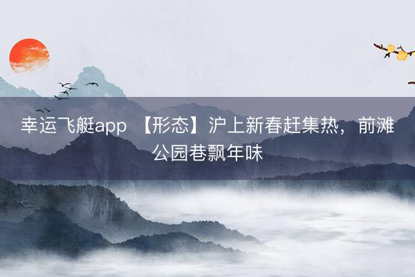 幸运飞艇app 【形态】沪上新春赶集热,前滩公园巷飘年味