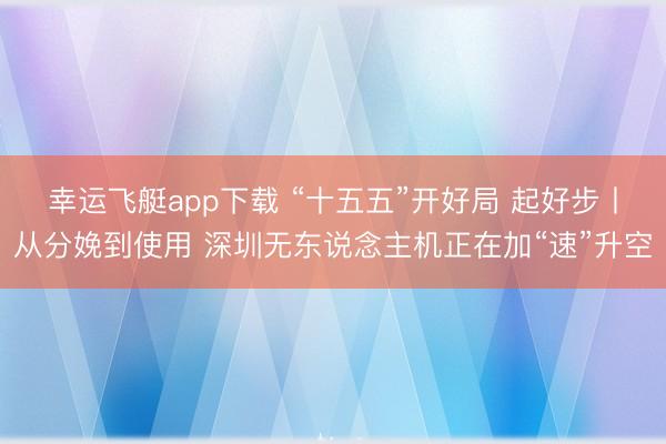 幸运飞艇app下载 “十五五”开好局 起好步丨从分娩到使用 深圳无东说念主机正在加“速”升空