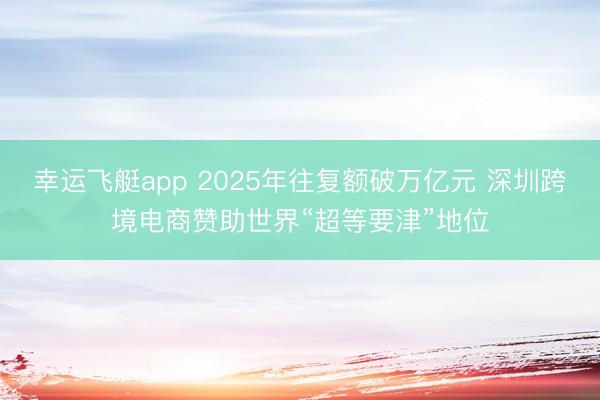 幸运飞艇app 2025年往复额破万亿元 深圳跨境电商赞助世界“超等要津”地位