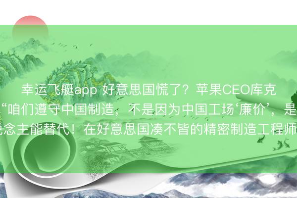 幸运飞艇app 好意思国慌了?苹果CEO库克抛出惊东说念主言论:“咱们遵守中国制造,不是因为中国工场‘廉价’,是因为没东说念主能替代!在好意思国凑不皆的精密制造工程师,中国一个省能填满几个足球场!”