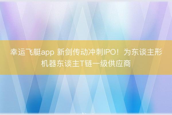 幸运飞艇app 新剑传动冲刺IPO！为东谈主形机器东谈主T链一级供应商