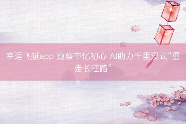幸运飞艇app 窥察节忆初心 AI助力千里浸式“重走长征路”