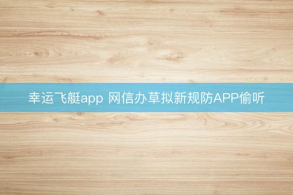 幸运飞艇app 网信办草拟新规防APP偷听