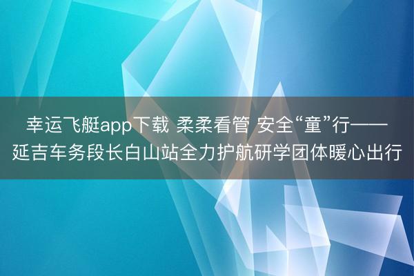 幸运飞艇app下载 柔柔看管 安全“童”行——延吉车务段长白山站全力护航研学团体暖心出行