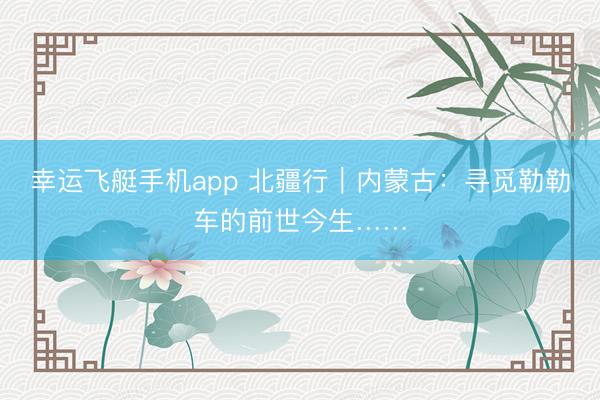 幸运飞艇手机app 北疆行｜内蒙古：寻觅勒勒车的前世今生……