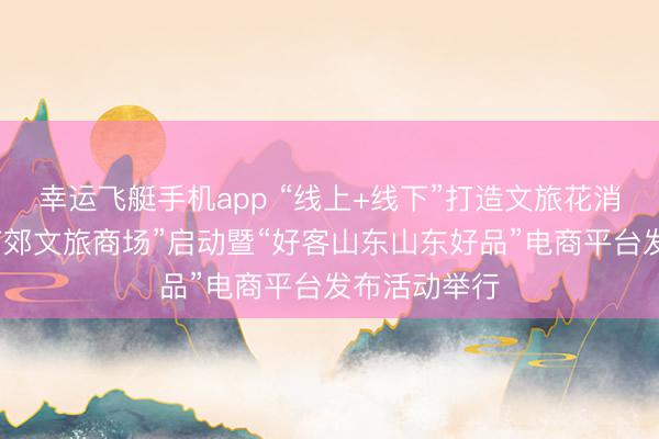 幸运飞艇手机app “线上+线下”打造文旅花消重生态，“南郊文旅商场”启动暨“好客山东山东好品”电商平台发布活动举行