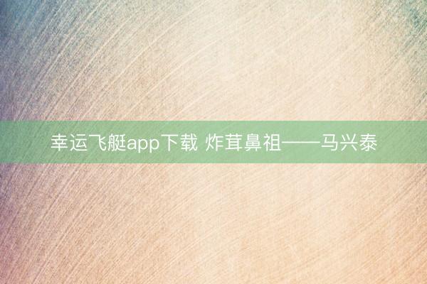幸运飞艇app下载 炸茸鼻祖——马兴泰