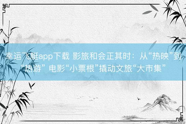 幸运飞艇app下载 影旅和会正其时：从“热映”到“热游” 电影“小票根”撬动文旅“大市集”
