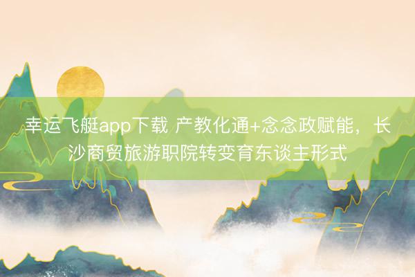 幸运飞艇app下载 产教化通+念念政赋能，长沙商贸旅游职院转变育东谈主形式