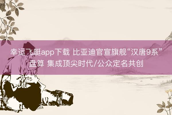 幸运飞艇app下载 比亚迪官宣旗舰“汉唐9系”盘算 集成顶尖时代/公众定名共创