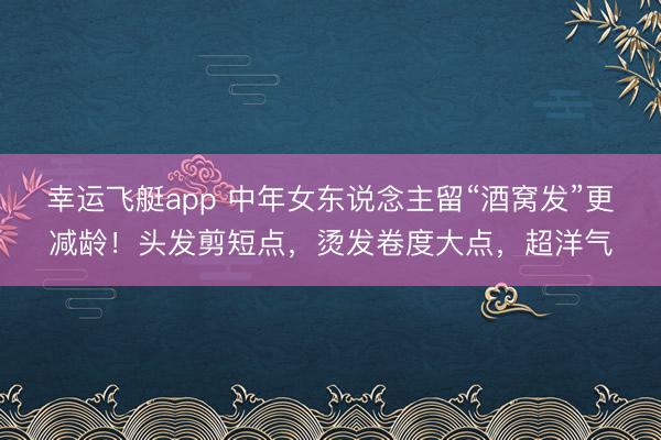 幸运飞艇app 中年女东说念主留“酒窝发”更减龄！头发剪短点，烫发卷度大点，超洋气