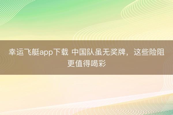 幸运飞艇app下载 中国队虽无奖牌，这些险阻更值得喝彩