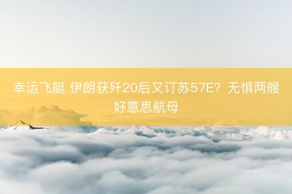 幸运飞艇 伊朗获歼20后又订苏57E？无惧两艘好意思航母