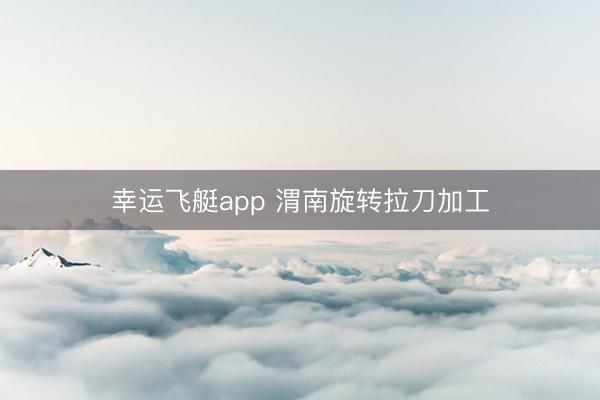 幸运飞艇app 渭南旋转拉刀加工