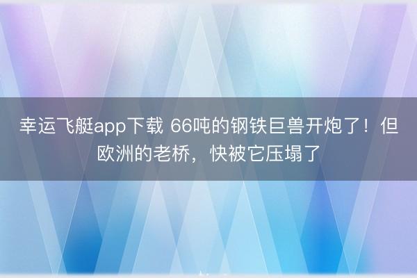 幸运飞艇app下载 66吨的钢铁巨兽开炮了！但欧洲的老桥，<a href=