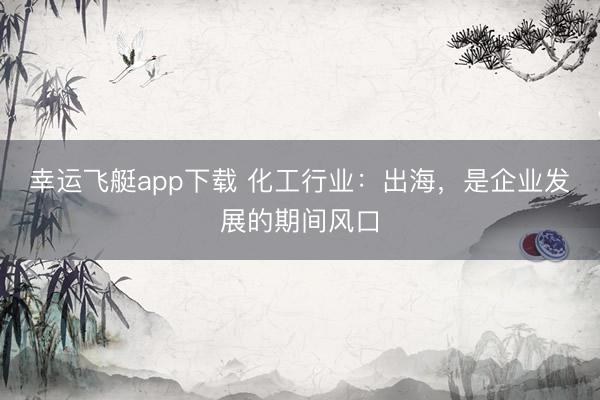 幸运飞艇app下载 化工行业:出海,是企业发展的期间风口