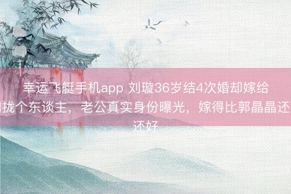 幸运飞艇手机app 刘璇36岁结4次婚却嫁给归拢个东谈主,老公真实身份曝光,嫁得比郭晶晶还好