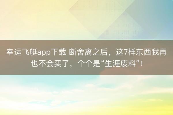 幸运飞艇app下载 断舍离之后,这7样东西我再也不会买了,个个是“生涯废料”!