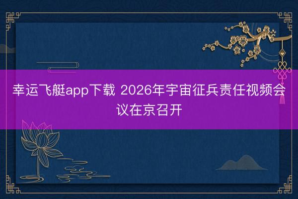 幸运飞艇app下载 2026年宇宙征兵责任视频会议在京召开