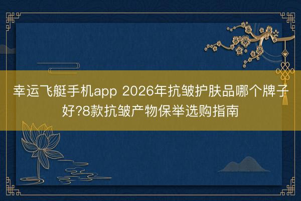 幸运飞艇手机app 2026年抗皱护肤品哪个牌子好?8款抗皱产物保举选购指南