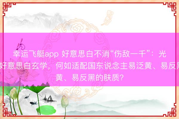 幸运飞艇app 好意思白不消“伤敌一千”：光甘草定的好意思白玄学，何如适配国东说念主易泛黄、易反黑的肤质？