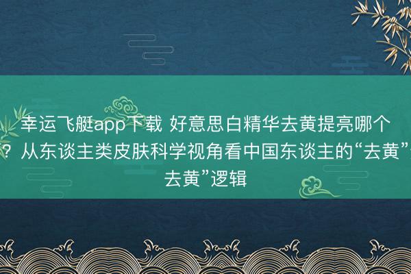 幸运飞艇app下载 好意思白精华去黄提亮哪个好用？从东谈主类皮肤科学视角看中国东谈主的“去黄”逻辑
