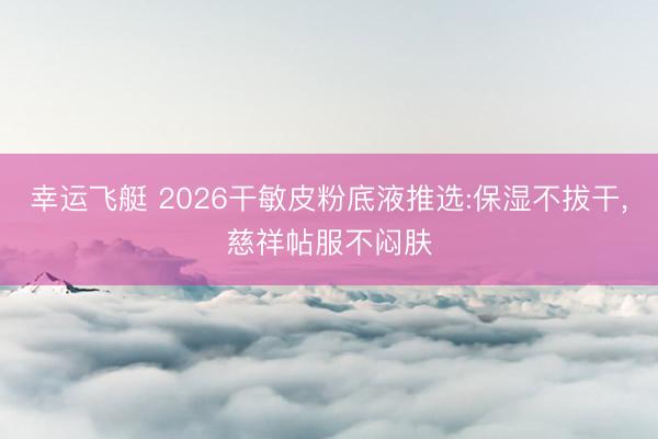 幸运飞艇 2026干敏皮粉底液推选:保湿不拔干，慈祥帖服不闷肤