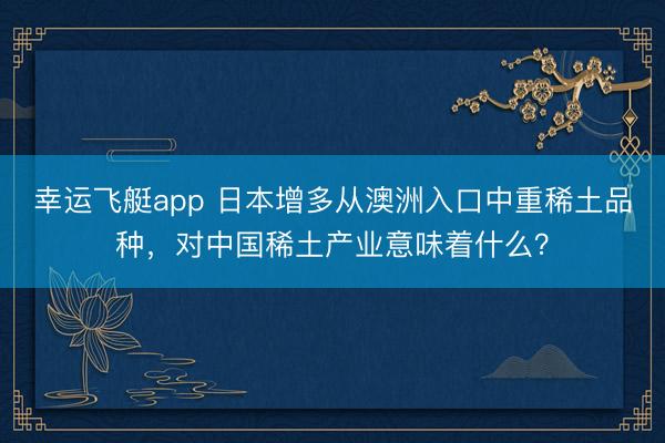 幸运飞艇app 日本增多从澳洲入口中重稀土品种，对中国稀土产业意味着什么？