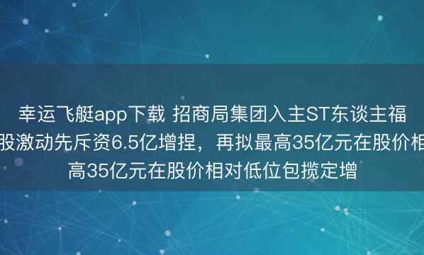 幸运飞艇app下载 招商局集团入主ST东谈主福本钱组合拳：控股激动先斥资6.5亿增捏，再拟最高35亿元在股价相对低位包揽定增